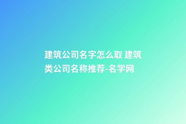 建筑公司名字怎么取 建筑类公司名称推荐-名学网